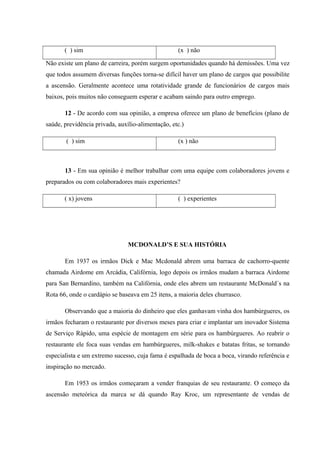 ( ) sim (x ) não
Não existe um plano de carreira, porém surgem oportunidades quando há demissões. Uma vez
que todos assumem diversas funções torna-se difícil haver um plano de cargos que possibilite
a ascensão. Geralmente acontece uma rotatividade grande de funcionários de cargos mais
baixos, pois muitos não conseguem esperar e acabam saindo para outro emprego.
12 - De acordo com sua opinião, a empresa oferece um plano de benefícios (plano de
saúde, previdência privada, auxílio-alimentação, etc.)
( ) sim (x ) não
13 - Em sua opinião é melhor trabalhar com uma equipe com colaboradores jovens e
preparados ou com colaboradores mais experientes?
( x) jovens ( ) experientes
MCDONALD’S E SUA HISTÓRIA
Em 1937 os irmãos Dick e Mac Mcdonald abrem uma barraca de cachorro-quente
chamada Airdome em Arcádia, Califórnia, logo depois os irmãos mudam a barraca Airdome
para San Bernardino, também na Califórnia, onde eles abrem um restaurante McDonald´s na
Rota 66, onde o cardápio se baseava em 25 itens, a maioria deles churrasco.
Observando que a maioria do dinheiro que eles ganhavam vinha dos hambúrgueres, os
irmãos fecharam o restaurante por diversos meses para criar e implantar um inovador Sistema
de Serviço Rápido, uma espécie de montagem em série para os hambúrgueres. Ao reabrir o
restaurante ele foca suas vendas em hambúrgueres, milk-shakes e batatas fritas, se tornando
especialista e um extremo sucesso, cuja fama é espalhada de boca a boca, virando referência e
inspiração no mercado.
Em 1953 os irmãos começaram a vender franquias de seu restaurante. O começo da
ascensão meteórica da marca se dá quando Ray Kroc, um representante de vendas de
 