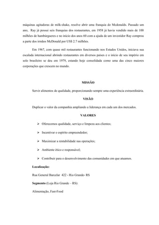 máquinas agitadoras de milk-shake, resolve abrir uma franquia do Mcdonalds. Passado um
ano, Ray já possui seis franquias dos restaurantes, em 1958 já havia vendido mais de 100
milhões de hambúrgueres e no início dos anos 60 com a ajuda de um investidor Ray comprou
a parte dos irmãos McDonald por US$ 2.7 milhões.
Em 1967, com quase mil restaurantes funcionando nos Estados Unidos, iniciava sua
escalada internacional abrindo restaurantes em diversos países e o início de seu império em
solo brasileiro se deu em 1979, estando hoje consolidada como uma das cinco maiores
corporações que crescem no mundo.
MISSÃO
Servir alimentos de qualidade, proporcionando sempre uma experiência extraordinária.
VISÃO
Duplicar o valor da companhia ampliando a liderança em cada um dos mercados.
VALORES
 Oferecemos qualidade, serviço e limpeza aos clientes;
 Incentivar o espírito empreendedor;
 Maximizar a rentabilidade nas operações;
 Ambiente ético e responsável;
 Contribuir para o desenvolvimento das comunidades em que atuamos.
Localização:
Rua General Barcelar 422 - Rio Grande- RS
Segmento (Loja Rio Grande – RS):
Alimentação, Fast-Food
 