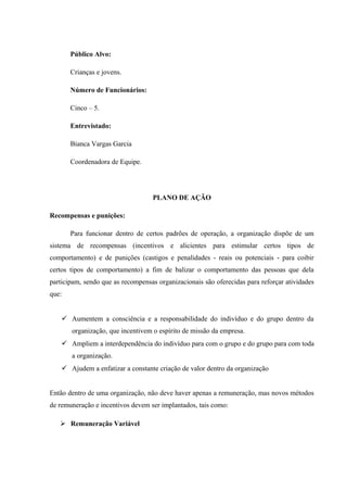 Público Alvo:
Crianças e jovens.
Número de Funcionários:
Cinco – 5.
Entrevistado:
Bianca Vargas Garcia
Coordenadora de Equipe.
PLANO DE AÇÃO
Recompensas e punições:
Para funcionar dentro de certos padrões de operação, a organização dispõe de um
sistema de recompensas (incentivos e alicientes para estimular certos tipos de
comportamento) e de punições (castigos e penalidades - reais ou potenciais - para coibir
certos tipos de comportamento) a fim de balizar o comportamento das pessoas que dela
participam, sendo que as recompensas organizacionais são oferecidas para reforçar atividades
que:
 Aumentem a consciência e a responsabilidade do indivíduo e do grupo dentro da
organização, que incentivem o espírito de missão da empresa.
 Ampliem a interdependência do indivíduo para com o grupo e do grupo para com toda
a organização.
 Ajudem a enfatizar a constante criação de valor dentro da organização
Então dentro de uma organização, não deve haver apenas a remuneração, mas novos métodos
de remuneração e incentivos devem ser implantados, tais como:
 Remuneração Variável
 