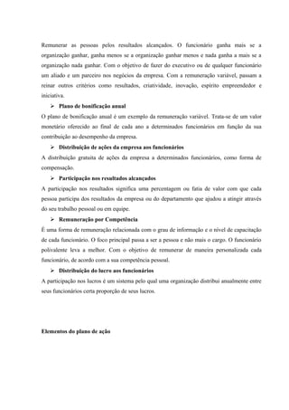 Remunerar as pessoas pelos resultados alcançados. O funcionário ganha mais se a
organização ganhar, ganha menos se a organização ganhar menos e nada ganha a mais se a
organização nada ganhar. Com o objetivo de fazer do executivo ou de qualquer funcionário
um aliado e um parceiro nos negócios da empresa. Com a remuneração variável, passam a
reinar outros critérios como resultados, criatividade, inovação, espírito empreendedor e
iniciativa.
 Plano de bonificação anual
O plano de bonificação anual é um exemplo da remuneração variável. Trata-se de um valor
monetário oferecido ao final de cada ano a determinados funcionários em função da sua
contribuição ao desempenho da empresa.
 Distribuição de ações da empresa aos funcionários
A distribuição gratuita de ações da empresa a determinados funcionários, como forma de
compensação.
 Participação nos resultados alcançados
A participação nos resultados significa uma percentagem ou fatia de valor com que cada
pessoa participa dos resultados da empresa ou do departamento que ajudou a atingir através
do seu trabalho pessoal ou em equipe.
 Remuneração por Competência
É uma forma de remuneração relacionada com o grau de informação e o nível de capacitação
de cada funcionário. O foco principal passa a ser a pessoa e não mais o cargo. O funcionário
polivalente leva a melhor. Com o objetivo de remunerar de maneira personalizada cada
funcionário, de acordo com a sua competência pessoal.
 Distribuição do lucro aos funcionários
A participação nos lucros é um sistema pelo qual uma organização distribui anualmente entre
seus funcionários certa proporção de seus lucros.
Elementos do plano de ação
 