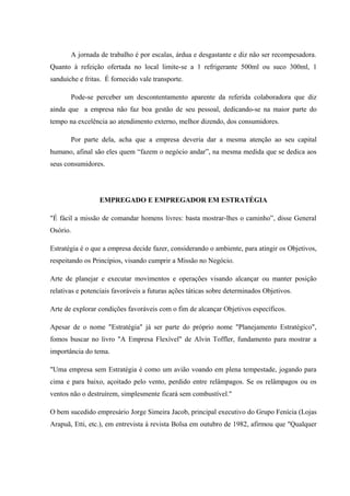 A jornada de trabalho é por escalas, árdua e desgastante e diz não ser recompesadora.
Quanto à refeição ofertada no local limite-se a 1 refrigerante 500ml ou suco 300ml, 1
sanduíche e fritas. É fornecido vale transporte.
Pode-se perceber um descontentamento aparente da referida colaboradora que diz
ainda que a empresa não faz boa gestão de seu pessoal, dedicando-se na maior parte do
tempo na excelência ao atendimento externo, melhor dizendo, dos consumidores.
Por parte dela, acha que a empresa deveria dar a mesma atenção ao seu capital
humano, afinal são eles quem “fazem o negócio andar”, na mesma medida que se dedica aos
seus consumidores.
EMPREGADO E EMPREGADOR EM ESTRATÉGIA
"É fácil a missão de comandar homens livres: basta mostrar-lhes o caminho”, disse General
Osório.
Estratégia é o que a empresa decide fazer, considerando o ambiente, para atingir os Objetivos,
respeitando os Princípios, visando cumprir a Missão no Negócio.
Arte de planejar e executar movimentos e operações visando alcançar ou manter posição
relativas e potenciais favoráveis a futuras ações táticas sobre determinados Objetivos.
Arte de explorar condições favoráveis com o fim de alcançar Objetivos específicos.
Apesar de o nome "Estratégia" já ser parte do próprio nome "Planejamento Estratégico",
fomos buscar no livro "A Empresa Flexível" de Alvin Toffler, fundamento para mostrar a
importância do tema.
"Uma empresa sem Estratégia é como um avião voando em plena tempestade, jogando para
cima e para baixo, açoitado pelo vento, perdido entre relâmpagos. Se os relâmpagos ou os
ventos não o destruírem, simplesmente ficará sem combustível."
O bem sucedido empresário Jorge Simeira Jacob, principal executivo do Grupo Fenícia (Lojas
Arapuã, Etti, etc.), em entrevista à revista Bolsa em outubro de 1982, afirmou que "Qualquer
 