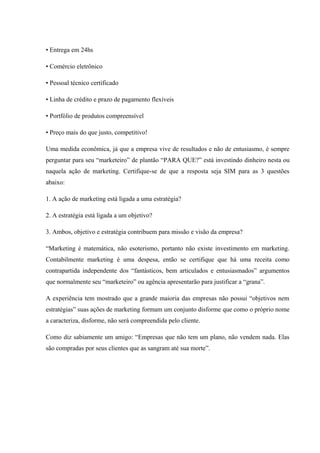 • Entrega em 24hs
• Comércio eletrônico
• Pessoal técnico certificado
• Linha de crédito e prazo de pagamento flexíveis
• Portfólio de produtos compreensível
• Preço mais do que justo, competitivo!
Uma medida econômica, já que a empresa vive de resultados e não de entusiasmo, é sempre
perguntar para seu “marketeiro” de plantão “PARA QUE?” está investindo dinheiro nesta ou
naquela ação de marketing. Certifique-se de que a resposta seja SIM para as 3 questões
abaixo:
1. A ação de marketing está ligada a uma estratégia?
2. A estratégia está ligada a um objetivo?
3. Ambos, objetivo e estratégia contribuem para missão e visão da empresa?
“Marketing é matemática, não esoterismo, portanto não existe investimento em marketing.
Contabilmente marketing é uma despesa, então se certifique que há uma receita como
contrapartida independente dos “fantásticos, bem articulados e entusiasmados” argumentos
que normalmente seu “marketeiro” ou agência apresentarão para justificar a “grana”.
A experiência tem mostrado que a grande maioria das empresas não possui “objetivos nem
estratégias” suas ações de marketing formam um conjunto disforme que como o próprio nome
a caracteriza, disforme, não será compreendida pelo cliente.
Como diz sabiamente um amigo: “Empresas que não tem um plano, não vendem nada. Elas
são compradas por seus clientes que as sangram até sua morte”.
 