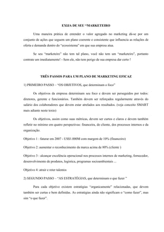 EXIJA DE SEU “MARKETEIRO
Uma maneira prática de entender o valor agregado no marketing dá-se por um
conjunto de ações que seguem um plano coerente e consistente que influencia as relações de
oferta e demanda dentro do “ecossistema” em que sua empresa atua.
Se seu “marketeiro” não tem tal plano, você não tem um “marketeiro”, portanto
contrate um imediatamente! - Sem ele, não tem perigo de sua empresa dar certo !
TRÊS PASSOS PARA UM PLANO DE MARKETING EFICAZ
1) PRIMEIRO PASSO – “OS OBJETIVOS, que determinam o foco”
Os objetivos da empresa determinam seu foco e devem ser perseguidos por todos:
diretores, gerente e funcionários. Também devem ser reforçados regularmente através do
salário dos colaboradores que devem estar atrelados aos resultados. (veja conceito SMART
mais adiante neste texto)
Os objetivos, assim como suas métricas, devem ser curtos e claros e devem também
refletir no mínimo em quatro perspectivas: financeira, do cliente, dos processos internos e da
organização.
Objetivo 1 : faturar em 2007 - US$1.000M com margem de 10% (financeiro)
Objetivo 2: aumentar o reconhecimento da marca acima de 80% (cliente )
Objetivo 3 : alcançar excelência operacional nos processos internos de marketing, fornecedor,
desenvolvimento de produtos, logística, programas socioambientais ...
Objetivo 4: atrair e reter talentos
2) SEGUNDO PASSO – “AS ESTRATÉGIAS, que determinam o que fazer ”
Para cada objetivo existem estratégias “organicamente” relacionadas, que devem
também ser curtas e bem definidas. As estratégias ainda não significam o “como fazer”, mas
sim “o que fazer”.
 