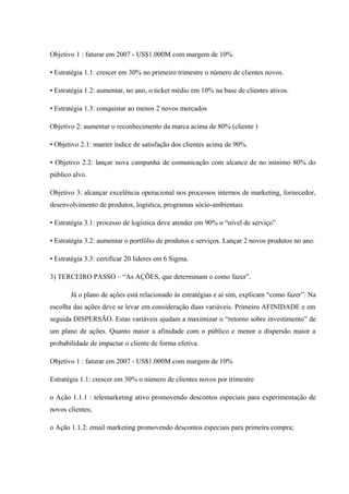 Objetivo 1 : faturar em 2007 - US$1.000M com margem de 10%
• Estratégia 1.1: crescer em 30% no primeiro trimestre o número de clientes novos.
• Estratégia 1.2: aumentar, no ano, o ticket médio em 10% na base de clientes ativos.
• Estratégia 1.3: conquistar ao menos 2 novos mercados
Objetivo 2: aumentar o reconhecimento da marca acima de 80% (cliente )
• Objetivo 2.1: manter índice de satisfação dos clientes acima de 90%.
• Objetivo 2.2: lançar nova campanha de comunicação com alcance de no mínimo 80% do
público alvo.
Objetivo 3: alcançar excelência operacional nos processos internos de marketing, fornecedor,
desenvolvimento de produtos, logística, programas sócio-ambientais
• Estratégia 3.1: processo de logística deve atender em 90% o “nível de serviço”
• Estratégia 3.2: aumentar o portfólio de produtos e serviços. Lançar 2 novos produtos no ano.
• Estratégia 3.3: certificar 20 lideres em 6 Sigma.
3) TERCEIRO PASSO – “As AÇÕES, que determinam o como fazer”.
Já o plano de ações está relacionado às estratégias e aí sim, explicam “como fazer”. Na
escolha das ações deve se levar em consideração duas variáveis. Primeiro AFINIDADE e em
seguida DISPERSÃO. Estas variáveis ajudam a maximizar o “retorno sobre investimento” de
um plano de ações. Quanto maior a afinidade com o público e menor a dispersão maior a
probabilidade de impactar o cliente de forma efetiva.
Objetivo 1 : faturar em 2007 - US$1.000M com margem de 10%
Estratégia 1.1: crescer em 30% o número de clientes novos por trimestre
o Ação 1.1.1 : telemarketing ativo promovendo descontos especiais para experimentação de
novos clientes;
o Ação 1.1.2: email marketing promovendo descontos especiais para primeira compra;
 