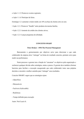 o Ação 1.1.3: Promover eventos regionais;
o Ação 1.1.4: Participar de feiras.
Estratégia 1.2: aumentar o ticket médio em 10% na base de clientes ativa no ano.
• Ação 1.2.1: Promover ”bundle” entre produtos da mesma família;
• Ação 1.2.2: Aumento de crédito dos clientes ativos;
• Ação 1.2.3: Lançar programas de afinidade.
CONCEITO SMART
Peter Druker - 1954 The Practcal Managment
Basicamente o gerenciamento por objetivos serve para direcionar o que cada
colaborador da empresa deve “entregar” na forma de resultado concreto, portanto serve para
medir sua performance.
Neste processo o gerente tem a função de “cascatear” os objetivos pela organização e
esclarecer qualquer dúvida sobre estratégias, metas e prazos. O gerente deve também eliminar
barreiras para facilitar a execução assegurando que cada colaborador tome suas próprias
decisões e encontre o melhor caminho para “entregar” seus resultados.
Conceito SMART: sugere que as estratégias sejam:
- eSpecíficas
- Mensuráveis
- Factíveis (Achiveable)
- Realísticas
- Tempo definido para execução
Autor: Nori Lucio Jr.
 