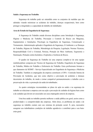 Saúde e Segurança no Trabalho
Segurança do trabalho pode ser entendida como os conjuntos de medidas que são
adotadas visando minimizar os acidentes de trabalho, doenças ocupacionais, bem como
proteger a integridade e a capacidade de trabalho do trabalhador.
Area de Estudo da Engenharia de Segurança
A Segurança do Trabalho estuda diversas disciplinas como Introdução à Segurança,
Higiene e Medicina do Trabalho, Prevenção e Controle de Riscos em Máquinas,
Equipamentos e Instalações, Psicologia na Engenharia de Segurança, Comunicação e
Treinamento, Administração aplicada à Engenharia de Segurança, O Ambiente e as Doenças
do Trabalho, Higiene do Trabalho, Metodologia de Pesquisa, Legislação, Normas Técnicas,
Responsabilidade Civil e Criminal, Perícias, Proteção do Meio Ambiente, Ergonomia e
Iluminação, Proteção contra Incêndios e Explosões e Gerência de Riscos.
O quadro de Segurança do Trabalho de uma empresa compõe-se de uma equipe
multidisciplinar composta por Técnico de Segurança do Trabalho, Engenheiro de Segurança
do Trabalho, Médico do Trabalho e Enfermeiro do Trabalho. Estes profissionais formam o
que chamamos de SESMT - Serviço Especializado em Engenharia de Segurança e Medicina
do Trabalho. Também os empregados da empresa constituem a CIPA - Comissão Interna de
Prevenção de Acidentes, que tem como objetivo a prevenção de acidentes e doenças
decorrentes do trabalho, de modo a tornar compatível permanentemente o trabalho com a
preservação da vida e a promoção da saúde do trabalhador.
As quatro estratégias recomendadas ao plano de ação na saúde e na segurança do
trabalho ao relacionar a empresa com sua ação e prevenção de cuidados de higiene bem como
a de cuidados que devem ser associados aos seus empregados através da empresa.
Uma boa saúde no trabalho permite melhorar a saúde pública em geral, assim como a
produtividade e a competitividade das empresas. Além disso, os problemas de saúde e de
segurança no trabalho custam caro aos sistemas de proteção social. É, pois, necessário
assegurar aos trabalhadores condições de trabalho agradáveis e contribuir para o seu bem-
estar geral.
 