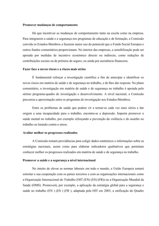 Promover mudanças de comportamento
Há que incentivar as mudanças de comportamento tanto na escola como na empresa.
Para integrarem a saúde e a segurança nos programas de educação e de formação, a Comissão
convida os Estados-Membros a fazerem maior uso do potencial que o Fundo Social Europeu e
outros fundos comunitários proporcionam. No interior das empresas, a sensibilização pode ser
apoiada por medidas de incentivo económico directo ou indirecto, como reduções de
contribuições sociais ou de prémios de seguro, ou ainda por assistência financeira.
Fazer face a novos riscos e a riscos mais sérios
É fundamental reforçar a investigação científica a fim de antecipar e identificar os
novos riscos em matéria de saúde e de segurança no trabalho, e de lhes dar resposta. No plano
comunitário, a investigação em matéria de saúde e de segurança no trabalho é apoiada pelo
sétimo programa-quadro de investigação e desenvolvimento. A nível nacional, a Comissão
preconiza a aproximação entre os programas de investigação nos Estados-Membros.
Entre os problemas de saúde que podem vir a tornar-se cada vez mais sérios e dar
origem a uma incapacidade para o trabalho, encontra-se a depressão. Importa promover a
saúde mental no trabalho, por exemplo reforçando a prevenção da violência e do assédio no
trabalho ou lutando contra o stress.
Avaliar melhor os progressos realizados
A Comissão tomará providências para coligir dados estatísticos e informações sobre as
estratégias nacionais, assim como para elaborar indicadores qualitativos que permitam
conhecer melhor os progressos realizados em matéria de saúde e de segurança no trabalho.
Promover a saúde e a segurança a nível internacional
No intuito de elevar as normas laborais em todo o mundo, a União Europeia tentará
estreitar a sua cooperação com os países terceiros e com as organizações internacionais como
a Organização Internacional do Trabalho (OIT (EN) (ES) (FR)) ou a Organização Mundial da
Saúde (OMS). Promoverá, por exemplo, a aplicação da estratégia global para a segurança e
saúde no trabalho (EN ) (ES ) (FR ), adaptada pela OIT em 2003, a ratificação do Quadro
 