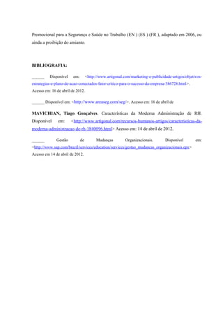 Promocional para a Segurança e Saúde no Trabalho (EN ) (ES ) (FR ), adaptado em 2006, ou
ainda a proibição do amianto.
BIBLIOGRAFIA:
______ Disponível em: <http://www.artigonal.com/marketing-e-publicidade-artigos/objetivos-
estrategias-e-plano-de-acao-conectados-fator-critico-para-o-sucesso-da-empresa-386728.html>.
Acesso em: 16 de abril de 2012.
______ Disponível em: <http://www.areaseg.com/seg/>. Acesso em: 16 de abril de
MAVICHIAN, Tiago Gonçalves. Características da Moderna Administração de RH.
Disponível em: <http://www.artigonal.com/recursos-humanos-artigos/caracteristicas-da-
moderna-administracao-de-rh-1840096.html> Acesso em: 14 de abril de 2012.
______ Gestão de Mudanças Organizacionais. Disponível em:
<http://www.sap.com/brazil/services/education/services/gestao_mudancas_organizacionais.epx>
Acesso em 14 de abril de 2012.
 