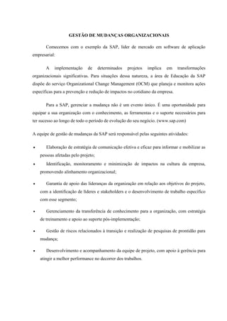 GESTÃO DE MUDANÇAS ORGANIZACIONAIS
Comecemos com o exemplo da SAP, líder de mercado em software de aplicação
empresarial:
A implementação de determinados projetos implica em transformações
organizacionais significativas. Para situações dessa natureza, a área de Educação da SAP
dispõe do serviço Organizational Change Management (OCM) que planeja e monitora ações
específicas para a prevenção e redução de impactos no cotidiano da empresa.
Para a SAP, gerenciar a mudança não é um evento único. É uma oportunidade para
equipar a sua organização com o conhecimento, as ferramentas e o suporte necessários para
ter sucesso ao longo de todo o período de evolução do seu negócio. (www.sap.com)
A equipe de gestão de mudanças da SAP será responsável pelas seguintes atividades:
• Elaboração de estratégia de comunicação efetiva e eficaz para informar e mobilizar as
pessoas afetadas pelo projeto;
• Identificação, monitoramento e minimização de impactos na cultura da empresa,
promovendo alinhamento organizacional;
• Garantia de apoio das lideranças da organização em relação aos objetivos do projeto,
com a identificação de líderes e stakeholders e o desenvolvimento de trabalho específico
com esse segmento;
• Gerenciamento da transferência de conhecimento para a organização, com estratégia
de treinamento e apoio ao suporte pós-implementação;
• Gestão de riscos relacionados à transição e realização de pesquisas de prontidão para
mudança;
• Desenvolvimento e acompanhamento da equipe de projeto, com apoio à gerência para
atingir a melhor performance no decorrer dos trabalhos.
 