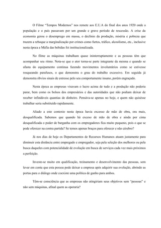 O Filme “Tempos Modernos” nos remete aos E.U.A do final dos anos 1920 onde a
população e o país passavam por um grande e grave período de rescessão. A crise da
economia gerou o desemprego em massa, o declínio da produção, miséria e pobreza que
trazem a reboque a marginalização por crimes como furtos, tráfico, alcoolismo, etc., inclusive
nesta época a Máfia das bebidas foi institucionalizada.
No filme as máquinas trabalham quase ininterruptamente e as pessoas têm que
acompanhar seu ritmo. Nota-se que o ator torna-se parte integrante da mesma e quando se
afasta do equipamento continua fazendo movimentos involuntários como se estivesse
rosqueando parafusos, o que demonstra o grau do trabalho excessivo. Em seguida já
demonstra óbvios sinais de estresse pelo seu comportamente insano, porém engraçado.
Nesta época as empresas visavam o lucro acima de tudo e a produção não poderia
parar, bem como os bolsos dos empresários e das autoridades que não podiam deixar de
receber infindáveis quantias de dinheiro. Pensáva-se apenas no hoje, e quem não quisésse
trabalhar seria substituído rapidamente.
Aliado a este contexto nesta época havia excesso de mão de obra, ora mais,
desqualificada. Sabemos que quando há exceso de mão de obra e ainda por cima
desqualificada o poder de barganha com os empregadores fica muito pequeno, pois o que se
pode oferecer na contra partida? Se temos apenas braços para oferecer e não cérebro?
Já nos dias de hoje os Departamentos de Recursos Humanos atuam justamente para
diminuir esta distância entre empregado e empregador, seja pela seleção dos melhores ou pela
busca daqueles com potencialidade de evolução em busca de serviços cada vez mais próximos
a perfeição.
Investe-se muito em qualificação, treinamento e desenvolvimento das pessoas, sem
levar em conta que esta pessoa pode deixar a empresa após adquirir sua evolução, abrindo as
portas para o diálogo onde coexiste uma política de ganho para ambos.
Têm-se consciência que as empresas não atingiriam seus objetivos sem “pessoas” e
não sem máquinas, afinal quem as operaria?
 