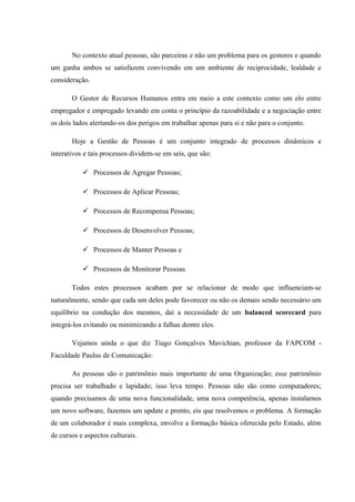 No contexto atual pessoas, são parceiras e não um problema para os gestores e quando
um ganha ambos se satisfazem convivendo em um ambiente de reciprocidade, lealdade e
consideração.
O Gestor de Recursos Humanos entra em meio a este contexto como um elo entre
empregador e empregado levando em conta o princípio da razoabilidade e a negociação entre
os dois lados alertando-os dos perigos em trabalhar apenas para si e não para o conjunto.
Hoje a Gestão de Pessoas é um conjunto integrado de processos dinâmicos e
interativos e tais processos dividem-se em seis, que são:
 Processos de Agregar Pessoas;
 Processos de Aplicar Pessoas;
 Processos de Recompensa Pessoas;
 Processos de Desenvolver Pessoas;
 Processos de Manter Pessoas e
 Processos de Monitorar Pessoas.
Todos estes processos acabam por se relacionar de modo que influenciam-se
naturalmente, sendo que cada um deles pode favorecer ou não os demais sendo necessário um
equilíbrio na condução dos mesmos, daí a necessidade de um balanced scorecard para
integrá-los evitando ou minimizando a falhas dentre eles.
Vejamos ainda o que diz Tiago Gonçalves Mavichian, professor da FAPCOM -
Faculdade Paulus de Comunicação:
As pessoas são o patrimônio mais importante de uma Organização; esse patrimônio
precisa ser trabalhado e lapidado; isso leva tempo. Pessoas não são como computadores;
quando precisamos de uma nova funcionalidade, uma nova competência, apenas instalamos
um novo software, fazemos um update e pronto, eis que resolvemos o problema. A formação
de um colaborador é mais complexa, envolve a formação básica oferecida pelo Estado, além
de cursos e aspectos culturais.
 