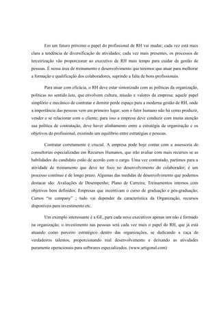 Em um futuro próximo o papel do profissional de RH vai mudar; cada vez está mais
clara a tendência de diversificação de atividades; cada vez mais presentes, os processos de
terceirização vão proporcionar ao executivo de RH mais tempo para cuidar da gestão de
pessoas. É nessa área de treinamento e desenvolvimento que teremos que atuar para melhorar
a formação e qualificação dos colaboradores, suprindo a falta de bons profissionais.
Para atuar com eficácia, o RH deve estar sintonizado com as políticas da organização,
políticas no sentido latu, que envolvem cultura, missão e valores da empresa; aquele papel
simplório e mecânico de contratar e demitir perde espaço para a moderna gestão de RH, onde
a importância das pessoas vem em primeiro lugar; sem o fator humano não há como produzir,
vender e se relacionar com o cliente; para isso a empresa deve conduzir com muita atenção
sua política de contratação, deve haver alinhamento entre a estratégia da organização e os
objetivos do profissional, existindo um equilíbrio entre estratégias e pessoas.
Contratar corretamente é crucial. A empresa pode hoje contar com a assessoria de
consultorias especializadas em Recursos Humanos, que irão avaliar com mais recursos se as
habilidades do candidato estão de acordo com o cargo. Uma vez contratado, partimos para a
atividade de treinamento que deve ter foco no desenvolvimento do colaborador; é um
processo contínuo e de longo prazo. Algumas das medidas de desenvolvimento que podemos
destacar são: Avaliações de Desempenho; Plano de Carreira; Treinamentos internos com
objetivos bem definidos; Empresas que incentivam o curso de graduação e pós-graduação;
Cursos “in company” ; tudo vai depender da característica da Organização, recursos
disponíveis para investimento etc.
Um exemplo interessante é a GE, para cada nove executivos apenas um não é formado
na organização; o investimento nas pessoas será cada vez mais o papel do RH, que já está
atuando como parceiro estratégico dentro das organizações, se dedicando a caça de
verdadeiros talentos, proporcionando real desenvolvimento e deixando as atividades
puramente operacionais para softwares especializados. (www.artigonal.com)
 