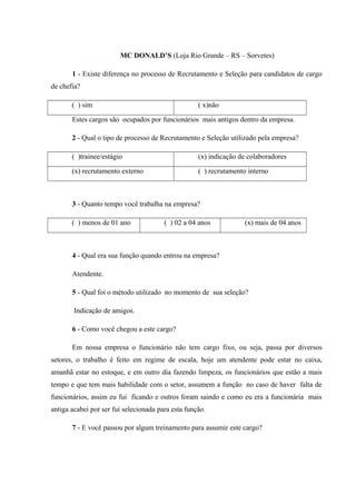 MC DONALD’S (Loja Rio Grande – RS – Sorvetes)
1 - Existe diferença no processo de Recrutamento e Seleção para candidatos de cargo
de chefia?
( ) sim ( x)não
Estes cargos são ocupados por funcionários mais antigos dentro da empresa.
2 - Qual o tipo de processo de Recrutamento e Seleção utilizado pela empresa?
( )trainee/estágio (x) indicação de colaboradores
(x) recrutamento externo ( ) recrutamento interno
3 - Quanto tempo você trabalha na empresa?
( ) menos de 01 ano ( ) 02 a 04 anos (x) mais de 04 anos
4 - Qual era sua função quando entrou na empresa?
Atendente.
5 - Qual foi o método utilizado no momento de sua seleção?
Indicação de amigos.
6 - Como você chegou a este cargo?
Em nossa empresa o funcionário não tem cargo fixo, ou seja, passa por diversos
setores, o trabalho é feito em regime de escala, hoje um atendente pode estar no caixa,
amanhã estar no estoque, e em outro dia fazendo limpeza, os funcionários que estão a mais
tempo e que tem mais habilidade com o setor, assumem a função no caso de haver falta de
funcionários, assim eu fui ficando e outros foram saindo e como eu era a funcionária mais
antiga acabei por ser fui selecionada para esta função.
7 - E você passou por algum treinamento para assumir este cargo?
 