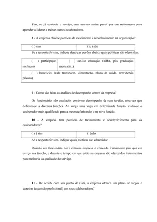 Sim, eu já conhecia o serviço, mas mesmo assim passei por um treinamento para
aprender a liderar e treinar outros colaboradores.
8 - A empresa oferece políticas de crescimento e reconhecimento na organização?
( ) sim ( x ) não
Se a resposta for sim, indique dentre as opções abaixo quais políticas são oferecidas:
( ) participação
nos lucros
( ) auxílio educação (MBA, pós graduação,
mestrado..)
( ) benefícios (vale transporte, alimentação, plano de saúde, previdência
privada)
9 - Como são feitas as analises de desempenho dentro da empresa?
Os funcionários são avaliados conforme desempenho de suas tarefas, uma vez que
dedicam-se à diversas funções. Ao surgir uma vaga em determinada função, avalia-se o
colaborador mais qualificado para a mesma efetivando-o na nova função.
10 - A empresa tem políticas de treinamento e desenvolvimento para os
colaboradores?
( x ) sim ( )não
Se a resposta for sim, indique quais políticas são oferecidas:
Quando um funcionário novo entra na empresa é oferecido treinamento para que ele
exerça sua função, e durante o tempo em que estão na empresa são oferecidos treinamentos
para melhoria da qualidade do serviço.
11 - De acordo com seu ponto de vista, a empresa oferece um plano de cargos e
carreiras (ascensão profissional) aos seus colaboradores?
 