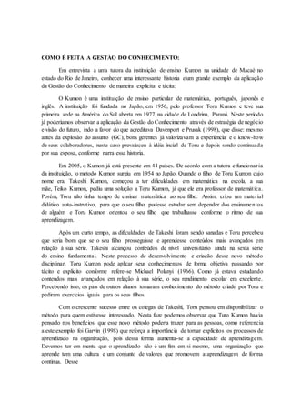 COMO É FEITA A GESTÃO DO CONHECIMENTO:
Em entrevista a uma tutora da instituição de ensino Kumon na unidade de Macaé no
estado do Rio de Janeiro, conhecer uma interessante historia e um grande exemplo da aplicação
da Gestão do Conhecimento de maneira explicita e tácita:
O Kumon é uma instituição de ensino particular de matemática, português, japonês e
inglês. A instituição foi fundada no Japão, em 1956, pelo professor Toru Kumon e teve sua
primeira sede na América do Sul aberta em 1977, na cidade de Londrina, Paraná. Neste período
já poderíamos observar a aplicação da Gestão do Conhecimento através de estratégia de negócio
e visão do futuro, indo a favor do que acreditava Davenport e Prusak (1998), que disse: mesmo
antes da explosão do assunto (GC), bons gerentes já valorizavam a experiência e o know-how
de seus colaboradores, neste caso prevaleceu à idéia incial de Toru e depois sendo continuada
por sua esposa, conforme narra essa historia.
Em 2005, o Kumon já está presente em 44 países. De acordo com a tutora e funcionaria
da instituição, o método Kumon surgiu em 1954 no Japão. Quando o filho de Toru Kumon cujo
nome era, Takeshi Kumon, começou a ter dificuldades em matemática na escola, a sua
mãe, Teiko Kumon, pediu uma solução a Toru Kumon, já que ele era professor de matemática.
Porém, Toru não tinha tempo de ensinar matemática ao seu filho. Assim, criou um material
didático auto-instrutivo, para que o seu filho pudesse estudar sem depender dos ensinamentos
de alguém e Toru Kumon orientou o seu filho que trabalhasse conforme o ritmo de sua
aprendizagem.
Após um curto tempo, as dificuldades de Takeshi foram sendo sanadas e Toru percebeu
que seria bom que se o seu filho prosseguisse e aprendesse conteúdos mais avançados em
relação à sua série. Takeshi alcançou conteúdos de nível universitário ainda na sexta série
do ensino fundamental. Neste processo de desenvolvimento e criação desse novo método
disciplinar, Toru Kumon pode aplicar seus conhecimentos de forma objetiva passando por
tácito e explicito conforme refere-se Michael Polanyi (1966). Como já estava estudando
conteúdos mais avançados em relação à sua série, o seu rendimento escolar era excelente.
Percebendo isso, os pais de outros alunos tomaram conhecimento do método criado por Toru e
pediram exercícios iguais para os seus filhos.
Com o crescente sucesso entre os colegas de Takeshi, Toru pensou em disponibilizar o
método para quem estivesse interessado. Nesta faze podemos observar que Turo Kumon havia
pensado nos benefícios que esse novo método poderia trazer para as pessoas, como referencia
a este exemplo foi Garvin (1998) que reforça a importância de tornar explícitos os processos de
aprendizado na organização, pois dessa forma aumenta-se a capacidade de aprendizagem.
Devemos ter em mente que o aprendizado não é um fim em si mesmo, uma organização que
aprende tem uma cultura e um conjunto de valores que promovem a aprendizagem de forma
continua. Desse
 