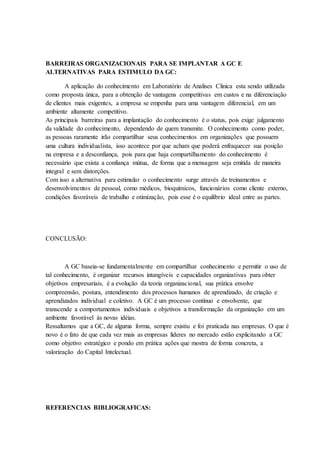 BARREIRAS ORGANIZACIONAIS PARA SE IMPLANTAR A GC E
ALTERNATIVAS PARA ESTIMULO DA GC:
A aplicação do conhecimento em Laboratório de Analises Clinica esta sendo utilizada
como proposta única, para a obtenção de vantagens competitivas em custos e na diferenciação
de clientes mais exigentes, a empresa se empenha para uma vantagem diferencial, em um
ambiente altamente competitivo.
As principais barreiras para a implantação do conhecimento é o status, pois exige julgamento
da validade do conhecimento, dependendo de quem transmite. O conhecimento como poder,
as pessoas raramente irão compartilhar seus conhecimentos em organizações que possuem
uma cultura individualista, isso acontece por que acham que poderá enfraquecer sua posição
na empresa e a desconfiança, pois para que haja compartilhamento do conhecimento é
necessário que exista a confiança mútua, de forma que a mensagem seja emitida de maneira
integral e sem distorções.
Com isso a alternativa para estimular o conhecimento surge através de treinamentos e
desenvolvimentos de pessoal, como médicos, bioquímicos, funcionários como cliente externo,
condições favoráveis de trabalho e otimização, pois esse é o equilíbrio ideal entre as partes.
CONCLUSÃO:
A GC baseia-se fundamentalmente em compartilhar conhecimento e permitir o uso de
tal conhecimento, é organizar recursos intangíveis e capacidades organizativas para obter
objetivos empresariais, é a evolução da teoria organizacional, sua prática envolve
compreensão, postura, entendimento dos processos humanos de aprendizado, de criação e
aprendizados individual e coletivo. A GC é um processo contínuo e envolvente, que
transcende a comportamentos individuais e objetivos a transformação da organização em um
ambiente favorável às novas idéias.
Ressaltamos que a GC, de alguma forma, sempre existiu e foi praticada nas empresas. O que é
novo é o fato de que cada vez mais as empresas líderes no mercado estão explicitando a GC
como objetivo estratégico e pondo em prática ações que mostra de forma concreta, a
valorização do Capital Intelectual.
REFERENCIAS BIBLIOGRAFICAS:
 