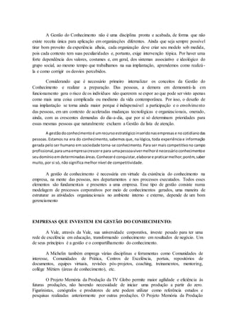 A Gestão do Conhecimento não é uma disciplina pronta e acabada, de forma que não
existe receita única para aplicação em organizações diferentes. Ainda que seja sempre possível
tirar bom proveito da experiência alheia, cada organização deve criar seu modelo sob medida,
pois cada contexto tem suas peculiaridades e, portanto, exige intervenção tópica. Por haver uma
forte dependência dos valores, costumes e, em geral, dos sistemas associativo e ideológico do
grupo social, ao mesmo tempo que trabalhamos na sua implantação, aprendemos como realizá-
la e como corrigir os desvios percebidos.
Considerando que é necessário primeiro internalizar os conceitos da Gestão do
Conhecimento e realizar a preparação. Das pessoas, a demora em demonstrá-la em
funcionamento gera o risco de os indivíduos não quererem se expor ao que pode ser visto apenas
como mais uma coisa complicada ou modismo da vida contemporânea. Por isso, o desafio de
sua implantação se torna ainda maior porque é indispensável a participação e o envolvimento
das pessoas, em um contexto de aceleradas mudanças tecnológicas e organizacionais, onerado,
ainda, com as crescentes demandas do dia-a-dia, que por si só determinam prioridades para
essas mesmas pessoas que naturalmente excluem a Gestão da lista de atenção.
A gestãodoconhecimentoé umrecursoestratégicoinseridonasempresase nocotidianodas
pessoas. Estamos na era do conhecimento, sabemos que, na lógica, toda experiência e informação
gerada pelo ser humano em sociedade torna-se conhecimento. Para ser mais competitivono campo
profissional,paraumaempresacrescere para umapessoavivermelhoré necessárioconhecimentoe
seudomínioemdeterminadasáreas.Conheceré conquistar,elaborare praticarmelhor;porém,saber
muito, por si só, não significa melhor nível de competitividade.
A gestão de conhecimento é necessária em virtude da existência do conhecimento na
empresa, na mente das pessoas, nos departamentos e nos processos executados. Todos esses
elementos são fundamentais e presentes a uma empresa. Esse tipo de gestão consiste numa
modelagem de processos corporativos por meio de conhecimentos gerados, uma maneira de
estruturar as atividades organizacionais no ambiente interno e externo, depende de um bom
gerenciamento
EMPRESAS QUE INVESTEM EM GESTÃO DO CONHECIMENTO:
A Vale, através da Vale, sua universidade corporativa, investe pesado para ter uma
rede de excelência em educação, transformando conhecimento em resultados de negócio. Um
de seus princípios é a gestão e o compartilhamento do conhecimento.
A Michelin também emprega várias disciplinas e ferramentas como Comunidades de
interesse, Comunidades de Prática, Centros de Excelência, portais, repositórios de
documentos, equipes virtuais, revisões pós-projetos, coaching, treinamentos, mentoring,
collège Métiers (áreas de conhecimento), etc.
O Projeto Memória da Produção da TV Globo permite maior agilidade e eficiência às
futuras produções, não havendo necessidade de iniciar uma produção a partir do zero.
Figurinistas, cenógrafos e produtores de arte podem utilizar como referência estudos e
pesquisas realizadas anteriormente por outras produções. O Projeto Memória da Produção
 