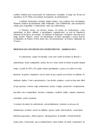 contribui também para a preservação do conhecimento acumulado ao longo dos 40 anos de
experiência da TV Globo em produção de programas de entretenimento.
A indústria farmacêutica brasileira Daiichi Sankyo, com o software livre da Fundação
Wiimedia (criadora da enciclopédia online Wikipedia), criou a GiiMiiPedia, uma enciclopédia
voltada para compartilhar o conhecimento entre seus colaboradores.
A Petrobras investe em diversas técnicas de Gestão de Conhecimento, como
metodologia de lições alinhada à aprendizagem organizacional, na área de Engenharia
(Diretoria de Serviços), por exemplo. Já a Diretoria de Exploração e Produção, onde atua nossa
amiga Luciana Vilanova, investe em metodologias de lições aprendidas e possui diversas
Comunidades de Práticas (CoPs), dentre elas a de Gerenciamento de Projetos, implantada há
18 meses.
PROCESSO DE CONVERSÃO DO CONHECIMENTO – MODELO SECI:
O conhecimento sempre foi discutido como tema central de debates na filosofia e
epistemologia desde a antiguidade, porém, não era o tema central de debate na gestão daquele
tempo. A partir de 1995, a GC ganha estudos aprofundados e passa a ser citada em várias
literaturas de gestão e atualmente está no centro do que a gestão tem de fazer no ambiente de
mudanças rápidas. Como o gerenciamento é um desafio complexo e pode ser bem mais difícil
do que aparenta, o mesmo exige conhecimento técnico e insight, perspectiva e temperamento
para lidar com a complexidade, incerteza e mudança, e também: análise, empatia, entusiasmo,
curiosidade, poder e paciência.
A essência da criação do conhecimento está profundamente enraizada no processo de
administração da síntese através de múltiplos opostos, sendo: tácito/explícito, corpo/mente,
indivíduo/organização, inferior/superior, hierarquia/força de trabalho e Oriente/Ocidente.
Sendo assim, é interessante que os administradores atuais tenham em mente a importância de
 
