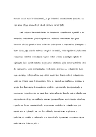trabalhar os dois lados do conhecimento, já que o mesmo é conceitualmente paradoxal. Ex:
curto prazo e longo prazo, global e local, eficiência e criatividade.
A GC baseia-se fundamentalmente em compartilhar conhecimentos e permitir o uso
desse novo conhecimento, para as organizações, esse novo conhecimento deve gerar
resultados eficazes quanto às metas. Analisando desse prisma, o conhecimento é intangível e
tácito, ou seja, algo que esta dentro da cabeça do ser humano, como experiências profissionais
ou destrezas e não tem como alguém pegar ou roubar, somente na condição explicita de
explanação e esse capital intelectual é considerado atualmente como o maior patrimônio ativo
das organizações. Como as organizações possibilitam a conversão do conhecimento tácito
para o explicito, podemos afirmar que existem quatro fases de conversão de conhecimento,
sendo que primeira surge do conhecimento tácito e é chamada de socialização, a segunda e
terceira fase, fazem parte do conhecimento explícito e são chamadas de externalização e
combinação, respectivamente e a quarta fase é a internalização, fazendo parte e voltando para
o conhecimento tácito. Na socialização criamos e compartilhamos conhecimentos através de
experiências diretas; na externalização apresentamos e articulamos conhecimentos pela
comunicação e explanação; no caso da combinação sistematizamos e aplicamos o
conhecimento explícito e a informação e na internalização aprendemos e adquirimos novos
conhecimentos tácitos na prática.
 