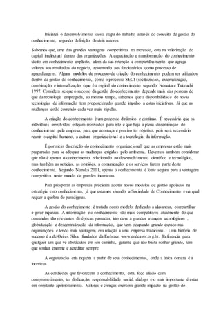 Iniciarei o desenvolvimento desta etapa do trabalho através do conceito de gestão do
conhecimento, segundo definição de dois autores.
Sabemos que, uma das grandes vantagens competitivas no mercado, esta na valorização do
capital intelectual dentro das organizações. A capacitação e transformação do conhecimento
tácito em conhecimento explícito, além da sua retenção e compartilhamento que agrega
valores aos resultados do negócio, retornando aos funcionários como processo de
aprendizagem. Alguns modelos de processo de criação do conhecimento podem ser utilizados
dentro da gestão do conhecimento, como o processo SECI (socilaizaçao, externalizaçao,
combinação e internalização (que é a espiral do conhecimento segundo Nonaka e Takeuchi
1997. Considera se que o sucesso da gestão do conhecimento depende mais das pessoas do
que da tecnologia empregada, ao mesmo tempo, sabemos que a disponibilidade de novas
tecnologias de informação tem proporcionado grande impulso a estas iniciativas. Já que as
mudanças estão correndo cada vez mais rápidas.
A criação do conhecimento é um processo dinâmico e contínuo. É necessário que os
indivíduos envolvidos estejam motivados para isto e que haja a plena disseminação do
conhecimento pela empresa, para que aconteça é preciso ter objetivo, pois será necessário
reunir o capital humano, a cultura organizacional e a tecnologia da informação.
É por meio da criação do conhecimento organizacional que as empresas estão mais
preparadas para se adequar as mudanças exigidas pelo ambiente. Devemos também considerar
que não é apenas o conhecimento relacionado ao desenvolvimento científico e tecnológico,
mas também as notícias, as opiniões, a comunicação e os serviços fazem parte deste
conhecimento. Segundo Nonaka 2001, apenas o conhecimento é fonte segura para a vantagem
competitiva neste mundo de grandes incertezas.
Para prosperar as empresas precisam adotar novos modelos de gestão apoiados na
estratégia e no conhecimento, já que estamos vivendo a Sociedade do Conhecimento e na qual
requer a quebra de paradigmas.
A gestão do conhecimento é tratada como modelo dedicado a alavancar, compartilhar
e gerar riquezas. A informação e o conhecimento são mais competitivos atualmente do que
comandos tão relevantes de épocas passadas, isto deve a grandes avanços tecnológicos ,
globalização e descentralização da informação, que vem ocupando grande espaço nas
organizações e tendo mais vantagens em relação a uma empresa tradicional. Uma história de
sucesso é a de Ozires Silva, fundador da Embraer www.endeavor.org.br. Referencia para
qualquer um que vê obstáculos em seu caminho, garante que não basta sonhar grande, tem
que sonhar enorme e acreditar sempre.
A organização cria riqueza a partir de seus conhecimentos, onde a única certeza é a
incerteza.
As condições que favorecem o conhecimento, esta, foco aliado com
comprometimento, ter dedicação, responsabilidade social, diálogo e o mais importante é estar
em constante aprimoramento. Valores e crenças exercem grande impacto na gestão do
 