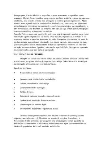 Essa pergunta já havia sido feita e respondida, e nesse pensamento, o especialista norte-
americano Michael Porter, considera que o conceito de cluster existe há centenas de anos, mas
atualmente, esse conceito se torna mais abrangente e essencial para as organizações. Alguns
autores, sendo a grande maioria, compartilham a definição de cluster sendo um aglomerado
geograficamente concentrado de organizações com fortes características de especializações e
inter-relacionadas, que desfrutam do comércio entre elas, ou seja, contam com a participação
dos seus fornecedores e prestadores de serviços.
Segundo Porter, o autor mais reconhecido sobre esse tema é importante ressaltar que o cluster
não envolve apenas organizações do mesmo setor, mas sim, organizações e instituições de
segmentos distintos e outro fato importante é a união de empresas concorrentes em busca de
um bem comum, que continuam disputando pelo mesmo mercado, mas cooperam em metas
que trazem ganhos mútuos. O rateamento de frete ou a participação em feiras do setor são
exemplos de como o cluster é positivo, aumentando a produtividade das empresas e gerando
novos interessados para fazer parte de aglomerado.
SÃO EXEMPLOS DE CLUSTER:
Exemplos de clusters são Silicon Valley, na área da Califórnia (Estados Unidos) onde
se concentram um grande número de empresas de tecnologia (microelectrónica, tecnologias
da informação e biotecnologia) ou o Kista na Suécia.
Benefícios do Cluster:
 Necessidade de entrada em novos mercados
 Acesso a canais de distribuição estabelecidos
 Difusão e transferência de tecnologia
 Complementaridade tecnológica
 Partilha de riscos
 Redução de custos de produção e desenvolvimento
 Aceleração de introdução de novos produtos
 Ultrapassagem de barreiras legais
 Envolvimento de diferentes experiências e estilo
Diversos fatores podem contribuir para dificultar o sucesso de cooperações entre
empresas, nomeadamente: - A dificuldade na garantia de um clima de confiança; -
Necessidade de infra-estruturas que assegurem uma aprendizagem comum e partilha de
informação e conhecimento, - Necessidade de infra-estruturas legais que compreendam os
direitos de propriedade intelectual ou direito a dividendos.
 