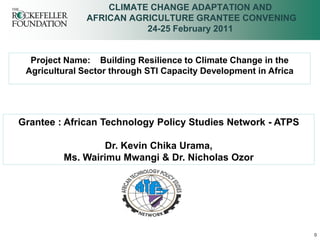 CLIMATE CHANGE ADAPTATION AND
               AFRICAN AGRICULTURE GRANTEE CONVENING
                          24-25 February 2011


  Project Name: Building Resilience to Climate Change in the
 Agricultural Sector through STI Capacity Development in Africa




Grantee : African Technology Policy Studies Network - ATPS

                 Dr. Kevin Chika Urama,
         Ms. Wairimu Mwangi & Dr. Nicholas Ozor




                                                                  0
 
