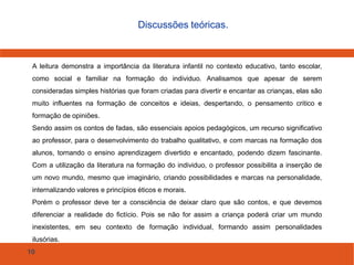 10
Discussões teóricas.
A leitura demonstra a importância da literatura infantil no contexto educativo, tanto escolar,
como social e familiar na formação do individuo. Analisamos que apesar de serem
consideradas simples histórias que foram criadas para divertir e encantar as crianças, elas são
muito influentes na formação de conceitos e ideias, despertando, o pensamento critico e
formação de opiniões.
Sendo assim os contos de fadas, são essenciais apoios pedagógicos, um recurso significativo
ao professor, para o desenvolvimento do trabalho qualitativo, e com marcas na formação dos
alunos, tornando o ensino aprendizagem divertido e encantado, podendo dizem fascinante.
Com a utilização da literatura na formação do individuo, o professor possibilita a inserção de
um novo mundo, mesmo que imaginário, criando possibilidades e marcas na personalidade,
internalizando valores e princípios éticos e morais.
Porém o professor deve ter a consciência de deixar claro que são contos, e que devemos
diferenciar a realidade do fictício. Pois se não for assim a criança poderá criar um mundo
inexistentes, em seu contexto de formação individual, formando assim personalidades
ilusórias.
 
