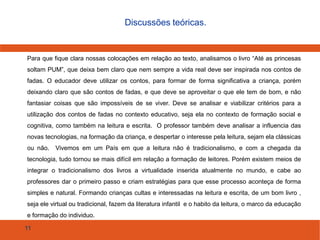 11
Discussões teóricas.
Para que fique clara nossas colocações em relação ao texto, analisamos o livro “Até as princesas
soltam PUM”, que deixa bem claro que nem sempre a vida real deve ser inspirada nos contos de
fadas. O educador deve utilizar os contos, para formar de forma significativa a criança, porém
deixando claro que são contos de fadas, e que deve se aproveitar o que ele tem de bom, e não
fantasiar coisas que são impossíveis de se viver. Deve se analisar e viabilizar critérios para a
utilização dos contos de fadas no contexto educativo, seja ela no contexto de formação social e
cognitiva, como também na leitura e escrita. O professor também deve analisar a influencia das
novas tecnologias, na formação da criança, e despertar o interesse pela leitura, sejam ela clássicas
ou não. Vivemos em um País em que a leitura não é tradicionalismo, e com a chegada da
tecnologia, tudo tornou se mais difícil em relação a formação de leitores. Porém existem meios de
integrar o tradicionalismo dos livros a virtualidade inserida atualmente no mundo, e cabe ao
professores dar o primeiro passo e criam estratégias para que esse processo aconteça de forma
simples e natural. Formando crianças cultas e interessadas na leitura e escrita, de um bom livro ,
seja ele virtual ou tradicional, fazem da literatura infantil e o habito da leitura, o marco da educação
e formação do individuo.
 