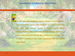 13
CACHINHOS DOURADOS (RECONTO)
RA UMA VEZ, UMA MENININHA, MUITO TEIMOSA E DESOBEDIENTE,
NÃO RESPEITAVA NADA E NEM NINGUÉM, ELA TINHA O COSTUME
DE SAIR SEM AVISAR. SUMIA E DEIXA TODOS MUITO
PREOCUPADOS, SEM SE IMPORTAR COM AS CONSEQUÊNCIAS.
ESSA GAROTINHA MORAVA EM UMA CASINHA NA FLORESTA, COM
O PAPAI E A MAMÃE E SEU NOME CARINHOSO ERA CACHINHOS
DOURADOS.
 