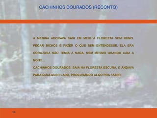 14
CACHINHOS DOURADOS (RECONTO)
A MENINA ADORAVA SAIR EM MEIO A FLORESTA SEM RUMO,
PEGAR BICHOS E FAZER O QUE BEM ENTENDESSE, ELA ERA
CORAJOSA NÃO TEMIA A NADA, NEM MESMO QUANDO CAIA A
NOITE...
CACHINHOS DOURADOS, SAIA NA FLORESTA ESCURA, E ANDAVA
PARA QUALQUER LADO, PROCURANDO ALGO PRA FAZER.
 