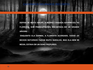 16
CACHINHOS DOURADOS (RECONTO)
DEPOIS DE MUITO ANDAR, A MENINA CANSADA ADORMECEU NA
FLORESTA, SEM PREOCUPAÇÕES, ENCOSTADA EM UM GRANDE
ARVORE.
ENQUANTO ELA DORMIA, A FLORESTA ACORDAVA, TODOS OS
BICHOS NOTURNOS FAZIAM MUITO BARULHO, MAS ELA NEM SE
MEXIA, ESTAVA EM UM SONO PROFUNDO.
 