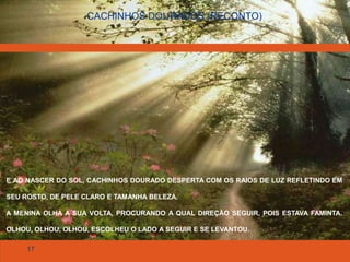17
CACHINHOS DOURADOS (RECONTO)
E AO NASCER DO SOL, CACHINHOS DOURADO DESPERTA COM OS RAIOS DE LUZ REFLETINDO EM
SEU ROSTO, DE PELE CLARO E TAMANHA BELEZA.
A MENINA OLHA A SUA VOLTA, PROCURANDO A QUAL DIREÇÃO SEGUIR, POIS ESTAVA FAMINTA.
OLHOU, OLHOU, OLHOU, ESCOLHEU O LADO A SEGUIR E SE LEVANTOU.
 