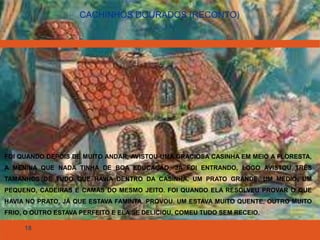 18
CACHINHOS DOURADOS (RECONTO)
FOI QUANDO DEPOIS DE MUITO ANDAR, AVISTOU UMA GRACIOSA CASINHA EM MEIO A FLORESTA,
A MENINA QUE NADA TINHA DE BOA EDUCAÇÃO, JÁ FOI ENTRANDO, LOGO AVISTOU TRÊS
TAMANHOS DE TUDO QUE HAVIA DENTRO DA CASINHA, UM PRATO GRANDE, UM MÉDIO, UM
PEQUENO, CADEIRAS E CAMAS DO MESMO JEITO. FOI QUANDO ELA RESOLVEU PROVAR O QUE
HAVIA NO PRATO, JÁ QUE ESTAVA FAMINTA. PROVOU. UM ESTAVA MUITO QUENTE, OUTRO MUITO
FRIO, O OUTRO ESTAVA PERFEITO E ELA SE DELICIOU, COMEU TUDO SEM RECEIO.
 
