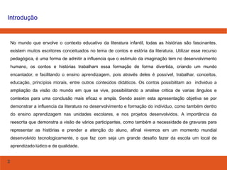 2
Introdução
No mundo que envolve o contexto educativo da literatura infantil, todas as histórias são fascinantes,
existem muitos escritores conceituados no tema de contos e estória da literatura. Utilizar esse recurso
pedagógica, é uma forma de admitir a influencia que o estimulo da imaginação tem no desenvolvimento
humano, os contos e histórias trabalham essa formação de forma divertida, criando um mundo
encantador, e facilitando o ensino aprendizagem, pois através deles é possível, trabalhar, conceitos,
educação, princípios morais, entre outros conteúdos didáticos. Os contos possibilitam ao individuo a
ampliação da visão do mundo em que se vive, possibilitando a analise critica de varias ângulos e
contextos para uma conclusão mais eficaz e ampla. Sendo assim esta apresentação objetiva se por
demonstrar a influencia da literatura no desenvolvimento e formação do individuo, como também dentro
do ensino aprendizagem nas unidades escolares, e nos projetos desenvolvidos. A importância da
reescrita que demonstra a visão de vários participantes, como também a necessidade de gravuras para
representar as histórias e prender a atenção do aluno, afinal vivemos em um momento mundial
desenvolvido tecnologicamente, o que faz com seja um grande desafio fazer da escola um local de
aprendizado lúdico e de qualidade.
 