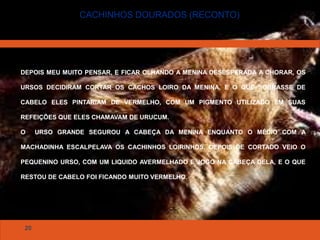 20
CACHINHOS DOURADOS (RECONTO)
DEPOIS MEU MUITO PENSAR, E FICAR OLHANDO A MENINA DESESPERADA A CHORAR, OS
URSOS DECIDIRAM CORTAR OS CACHOS LOIRO DA MENINA, E O QUE SOBRASSE DE
CABELO ELES PINTARIAM DE VERMELHO, COM UM PIGMENTO UTILIZADO EM SUAS
REFEIÇÕES QUE ELES CHAMAVAM DE URUCUM.
O URSO GRANDE SEGUROU A CABEÇA DA MENINA ENQUANTO O MÉDIO COM A
MACHADINHA ESCALPELAVA OS CACHINHOS LOIRINHOS, DEPOIS DE CORTADO VEIO O
PEQUENINO URSO, COM UM LIQUIDO AVERMELHADO E JOGO NA CABEÇA DELA, E O QUE
RESTOU DE CABELO FOI FICANDO MUITO VERMELHO.
 