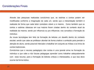22
Considerações Finais
Através das pesquisas realizadas concluímos que, as estórias e contos podem ser
modificadas conforme a imaginação de cada um, sendo que a interpretação também é
realizada de forma que cada leitor considere viável a si mesmo. Como também que os
contos e estórias clássicas em sua maioria foram criadas dentro do contexto atual da
realidade da mesma, sendo por influencia ou pra influenciar, nos conceitos e formação do
individuo.
As novas tecnologias tem feito da formação de leitores um desafio dentro do contexto
escolar, sendo que cabe ao professor abordar de forma criativa o conteúdo para prender a
atenção do aluno, sendo possível intercalar e trabalhar em conjunto as mídias e os livros de
contos tradicionais.
Concluímos que o recurso pedagógico dos contos é uma grande arma na formação do
individuo e que cabe a nós futuras pedagogas aprender como trabalhar adequadamente
com esse recurso, para a formação de leitores críticos e interessados, e que isso deve
ocorrer de forma lúdica.
 