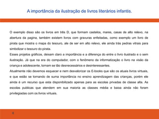 6
A importância da ilustração de livros literários infantis.
O exemplo disso são os livros em três D, que formam castelos, mares, casas de alto relevo, na
abertura da pagina, também existem livros com gravuras enfeitadas, como exemplo um livro de
pirata que mostra o mapa do tesouro, ale de ser em alto relevo, ele ainda trás pedras vitrais para
simbolizar o tesouro do pirata.
Esses projetos gráficos, deixam claro a importância e a diferença do entre o livro ilustrado e o sem
ilustração. Já que na era do computador, com o fenômeno da informatização o livro na visão da
criança e adolescente, tornam se tão desnecessários e desinteressantes.
Atualmente não devemos esquecer e nem desvalorizar os E-books que são os atuais livros virtuais,
e que estão se tornando de suma importância no ensino aprendizagem das crianças, porém ele
ainda é um recurso que esta disponibilizado apenas para as escolas privadas de classe alta. As
escolas publicas que atendem em sua maioria as classes média e baixa ainda não foram
privilegiadas com os livros virtuais.
 