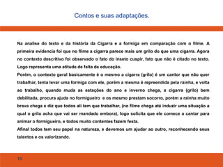 10
Contos e suas adaptações.
Na analise do texto e da história da Cigarra e a formiga em comparação com o filme. A
primeira evidencia foi que no filme a cigarra parece mais um grilo do que uma cigarra. Agora
no contexto descritivo foi observado o fato do inseto cuspir, fato que não é citado no texto.
Logo representa uma atitude de falta de educação.
Porém, o contexto geral basicamente é o mesmo a cigarra (grilo) é um cantor que não quer
trabalhar, tenta levar uma formiga com ele, porém a mesma é repreendida pela rainha, e volta
ao trabalho, quando muda as estações do ano e inverno chega, a cigarra (grilo) bem
debilitada, procura ajuda no formigueiro e os mesmo prestam socorro, porém a rainha muito
brava chega e diz que todos ali tem que trabalhar, (no filme chega até induzir uma situação a
qual o grilo acha que vai ser mandado embora), logo solicita que ele comece a cantar para
animar o formigueiro, e todos muito contentes fazem festa.
Afinal todos tem seu papel na natureza, e devemos um ajudar ao outro, reconhecendo seus
talentos e os valorizando.
 