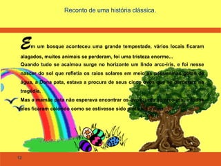 12
Reconto de uma história clássica.
Em um bosque aconteceu uma grande tempestade, vários locais ficaram
alagados, muitos animais se perderam, foi uma tristeza enorme...
Quando tudo se acalmou surge no horizonte um lindo arco-íris, e foi nesse
nascer do sol que refletia os raios solares em meio as pequeninas gotas de
água, a Dona pata, estava a procura de seus cinco ovos que se perderam na
tragédia.
Mas a mamãe pata não esperava encontrar os ovos junto ao arco-íris, e todos
eles ficaram colorido como se estivesse sido pintados a mão.
 