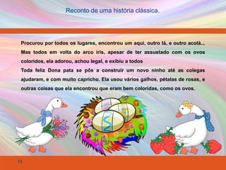 13
Reconto de uma história clássica.
Procurou por todos os lugares, encontrou um aqui, outro lá, e outro acolá...
Mas todos em volta do arco íris, apesar de ter assustado com os ovos
coloridos, ela adorou, achou legal, e exibiu a todos
Toda feliz Dona pata se pôs a construir um novo ninho até as colegas
ajudaram, e com muito capricho. Ela usou vários galhos, pétalas de rosas, e
outras coisas que ela encontrou que eram bem coloridas, como os ovos.
 
