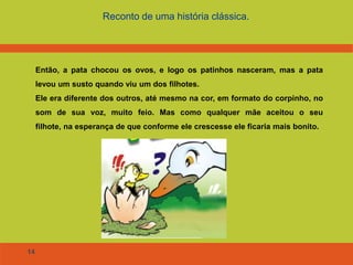 14
Reconto de uma história clássica.
Então, a pata chocou os ovos, e logo os patinhos nasceram, mas a pata
levou um susto quando viu um dos filhotes.
Ele era diferente dos outros, até mesmo na cor, em formato do corpinho, no
som de sua voz, muito feio. Mas como qualquer mãe aceitou o seu
filhote, na esperança de que conforme ele crescesse ele ficaria mais bonito.
 