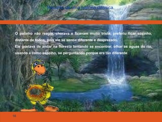 16
Reconto de uma história clássica.
O patinho não reagia, chorava e ficavam muito triste, preferiu ficar sozinho,
distante de todos, pois ele se sentia diferente e desprezado.
Ele gostava de andar na floresta tentando se encontrar, olhar as águas do rio,
usando a como espelho, se perguntando porque era tão diferente
 