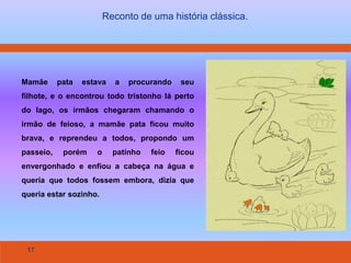 17
Reconto de uma história clássica.
Mamãe pata estava a procurando seu
filhote, e o encontrou todo tristonho lá perto
do lago, os irmãos chegaram chamando o
irmão de feioso, a mamãe pata ficou muito
brava, e reprendeu a todos, propondo um
passeio, porém o patinho feio ficou
envergonhado e enfiou a cabeça na água e
queria que todos fossem embora, dizia que
queria estar sozinho.
 