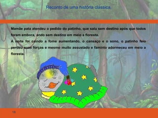 18
Reconto de uma história clássica.
Mamãe pata atendeu o pedido do patinho, que saiu sem destino após que todos
foram embora, ando sem destino em meio a floresta.
A noite foi caindo a fome aumentando, o cansaço e o sono, o patinho feio
perdeu suas forças e mesmo muito assustado e faminto adormeceu em meio a
floresta.
 