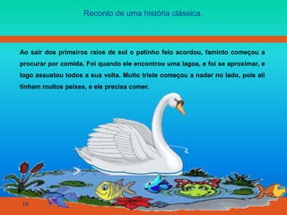 19
Reconto de uma história clássica.
Ao sair dos primeiros raios de sol o patinho feio acordou, faminto começou a
procurar por comida. Foi quando ele encontrou uma lagoa, e foi se aproximar, e
logo assustou todos a sua volta. Muito triste começou a nadar no lado, pois ali
tinham muitos peixes, e ele precisa comer.
 