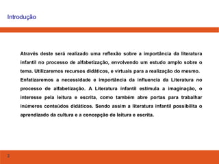 2
Introdução
Através deste será realizado uma reflexão sobre a importância da literatura
infantil no processo de alfabetização, envolvendo um estudo amplo sobre o
tema. Utilizaremos recursos didáticos, e virtuais para a realização do mesmo.
Enfatizaremos a necessidade e importância da influencia da Literatura no
processo de alfabetização. A Literatura infantil estimula a imaginação, o
interesse pela leitura e escrita, como também abre portas para trabalhar
inúmeros conteúdos didáticos. Sendo assim a literatura infantil possibilita o
aprendizado da cultura e a concepção de leitura e escrita.
 