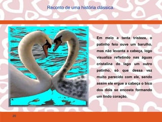 20
Reconto de uma história clássica.
Em meio a tanta tristeza, o
patinho feio ouve um barulho,
mas não levanta a cabeça, logo
visualiza refletindo nas águas
cristalina do lago um outro
patinho, só que dessa vez
muito parecido com ele, sendo
assim ele ergue a cabeça o bico
dos dois se encosta formando
um lindo coração.
 