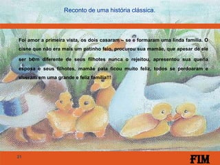 21
Reconto de uma história clássica.
Foi amor a primeira vista, os dois casaram – se e formaram uma linda família. O
cisne que não era mais um patinho feio, procurou sua mamãe, que apesar de ele
ser bem diferente de seus filhotes nunca o rejeitou, apresentou sua queria
esposa e seus filhotes, mamãe pata ficou muito feliz, todos se perdoaram e
viveram em uma grande e feliz família!!!
Fim
 