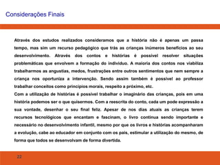 22
Considerações Finais
Através dos estudos realizados consideramos que a história não é apenas um passa
tempo, mas sim um recurso pedagógico que trás as crianças inúmeros benefícios ao seu
desenvolvimento. Através dos contos e histórias é possível resolver situações
problemáticas que envolvem a formação do individuo. A maioria dos contos nos viabiliza
trabalharmos as angustias, medos, frustrações entre outros sentimentos que nem sempre a
criança nos oportuniza a intervenção. Sendo assim também é possível ao professor
trabalhar conceitos como princípios morais, respeito a próximo, etc.
Com a utilização de histórias é possível trabalhar o imaginário das crianças, pois em uma
história podemos ser o que quisermos. Com a reescrita do conto, cada um pode expressão a
sua vontade, desenhar o seu final feliz. Apesar de nos dias atuais as crianças terem
recursos tecnológicos que encantam e fascinam, o livro continua sendo importante e
necessário no desenvolvimento infantil, mesmo por que os livros e histórias acompanharam
a evolução, cabe ao educador em conjunto com os pais, estimular a utilização do mesmo, de
forma que todos se desenvolvam de forma divertida.
 