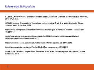 23
Referências Bibliográficas
COELHO, Nelly Novaes. Literatura infantil: Teoria, Análise e Didática. São Paulo: Ed. Moderna,
2010 (PLT 487).
GRIMM, Irmãos. Chapeuzinho Vermelho e outros contos. Trad. Ana Maria Machado. Rio de
Janeiro: Nova Fronteira, 2009.
http://afiste.wordpress.com/2008/01/14/novas-tecnologias-e-literatura-infantil/ - acesso em
16/05/2013
http://saladeleituraencantada.blogspot.com.br/2013/02/o-patinho-feio-hans-christian-
andersen.html - acesso em 20/05/2013
http://www.infoescola.com/literatura/literatura-infantil - acesso em 27/05/2013
http://www.youtube.com/watch?v=9olZ8qBSQeg – acesso em 17/05/2013
PERRAULT, Charles. Chapeuzinho Vermelho. Trad. Rosa Freira D’Aguiar. São Paulo: Cia das
Letrinhas, 2010.
 